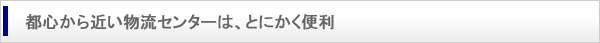 都心から近い物流センターは、とにかく便利