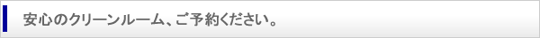 安心のクリーンルーム、ご予約ください。