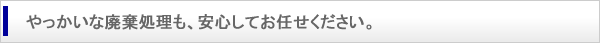 やっかいな廃棄処理も、安心してお任せください。